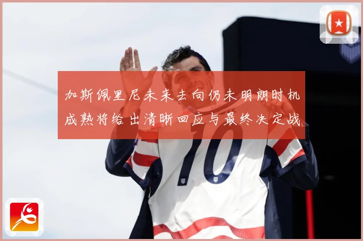 加斯佩里尼未来去向仍未明朗时机成熟将给出清晰回应与最终决定战术观察-深度解析