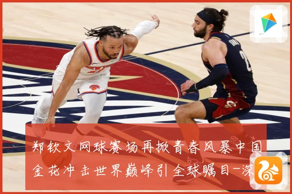 郑钦文网球赛场再掀青春风暴中国金花冲击世界巅峰引全球瞩目-深度解析
