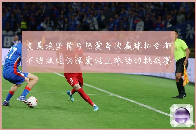 克莱谈坚持与热爱每次赢球机会都不想放过仍深爱站上球场的挑战赛场复盘-深度解析