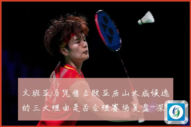 文班亚马凭借击败亚历山大成候选的三大理由是否合理赛场复盘-深度解析