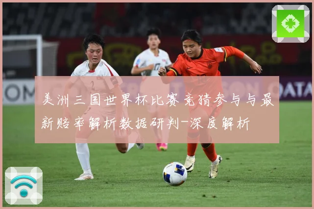 美洲三国世界杯比赛竞猜参与与最新赔率解析数据研判-深度解析