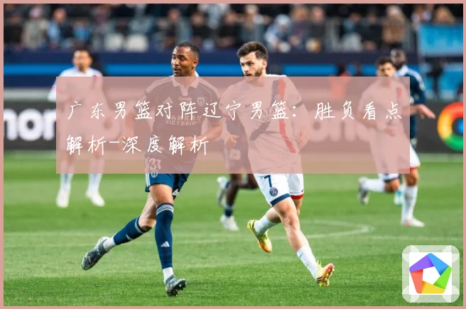 广东男篮对阵辽宁男篮：胜负看点解析-深度解析