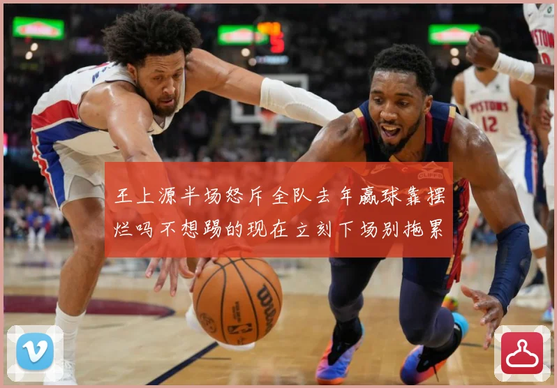 王上源半场怒斥全队去年赢球靠摆烂吗不想踢的现在立刻下场别拖累成长观察-深度解析
