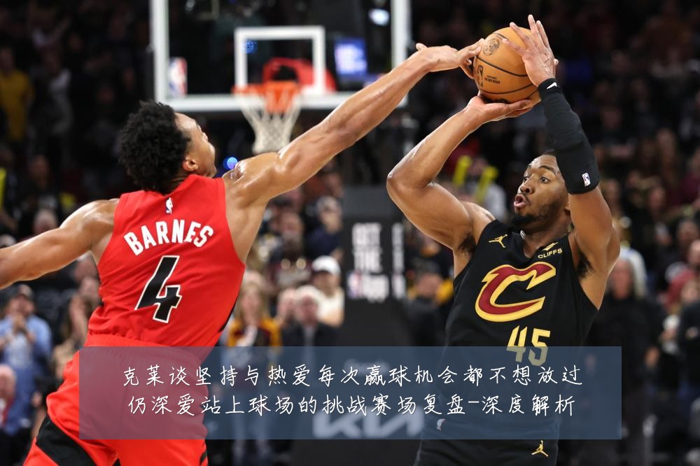克莱谈坚持与热爱每次赢球机会都不想放过仍深爱站上球场的挑战赛场复盘-深度解析