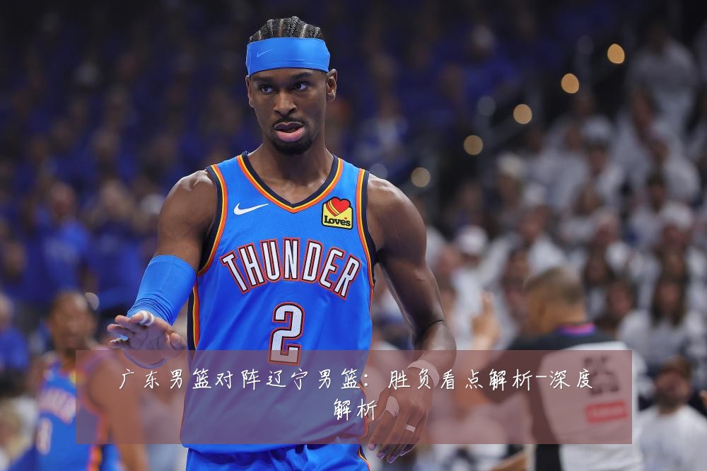 广东男篮对阵辽宁男篮:胜负看点解析-深度解析